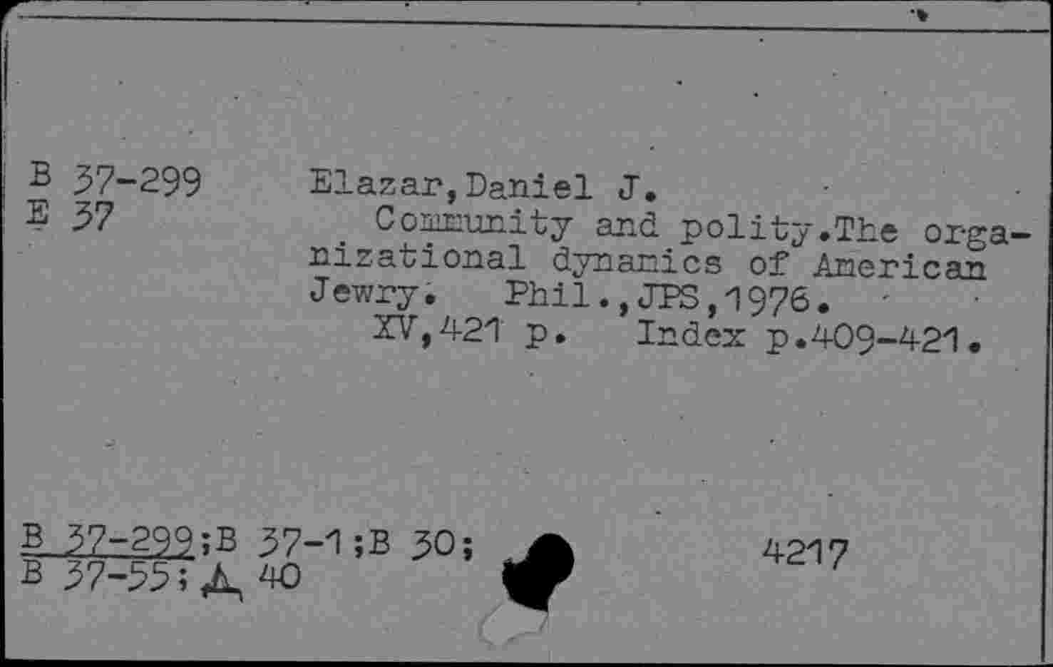 ﻿B 57-299
E 37
Elazar,Daniel J.
Community and polity.The organizational dynamics of American Jewry. Phil.,JPS,1976. '
XV,421 p. Index p.409-421.
B
B
37-299;B 37-1;B 30;
37-33; A, W
4217